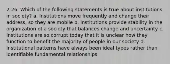 2-26. Which of the following statements is true about institutions in society? a. Institutions move frequently and change their address, so they are mobile b. Institutions provide stability in the organization of a society that balances change and uncertainty c. Institutions are so corrupt today that it is unclear how they function to benefit the majority of people in our society d. Institutional patterns have always been ideal types rather than identifiable fundamental relationships