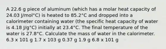 A 22.6 g piece of aluminum (which has a molar heat capacity of 24.03 J/mol°C) is heated to 85.2°C and dropped into a calorimeter containing water (the specific heat capacity of water is 4.18 J/g°C) initially at 23.4°C. The final temperature of the water is 27.8°C. Calculate the mass of water in the calorimeter. 6.3 x 101 g 1.7 x 103 g 0.37 g 1.9 g 6.8 x 101 g