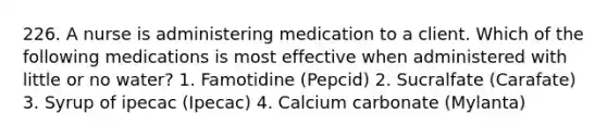 226. A nurse is administering medication to a client. Which of the following medications is most effective when administered with little or no water? 1. Famotidine (Pepcid) 2. Sucralfate (Carafate) 3. Syrup of ipecac (Ipecac) 4. Calcium carbonate (Mylanta)