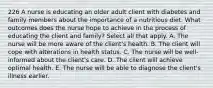 226 A nurse is educating an older adult client with diabetes and family members about the importance of a nutritious diet. What outcomes does the nurse hope to achieve in the process of educating the client and family? Select all that apply. A. The nurse will be more aware of the client's health. B. The client will cope with alterations in health status. C. The nurse will be well-informed about the client's care. D. The client will achieve optimal health. E. The nurse will be able to diagnose the client's illness earlier.