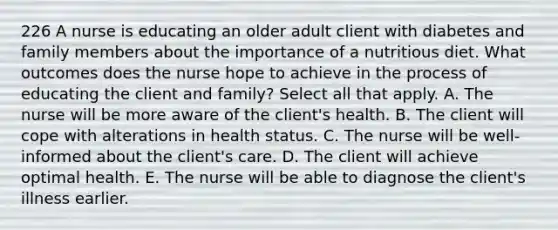 226 A nurse is educating an older adult client with diabetes and family members about the importance of a nutritious diet. What outcomes does the nurse hope to achieve in the process of educating the client and family? Select all that apply. A. The nurse will be more aware of the client's health. B. The client will cope with alterations in health status. C. The nurse will be well-informed about the client's care. D. The client will achieve optimal health. E. The nurse will be able to diagnose the client's illness earlier.