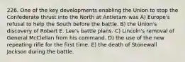 226. One of the key developments enabling the Union to stop the Confederate thrust into the North at Antietam was A) Europe's refusal to help the South before the battle. B) the Union's discovery of Robert E. Lee's battle plans. C) Lincoln's removal of General McClellan from his command. D) the use of the new repeating rifle for the first time. E) the death of Stonewall Jackson during the battle.