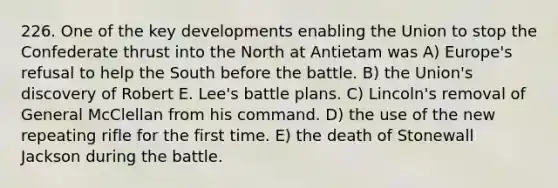 226. One of the key developments enabling the Union to stop the Confederate thrust into the North at Antietam was A) Europe's refusal to help the South before the battle. B) the Union's discovery of Robert E. Lee's battle plans. C) Lincoln's removal of General McClellan from his command. D) the use of the new repeating rifle for the first time. E) the death of Stonewall Jackson during the battle.