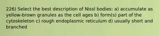 226) Select the best description of Nissl bodies: a) accumulate as yellow-brown granules as the cell ages b) form(s) part of the cytoskeleton c) rough endoplasmic reticulum d) usually short and branched