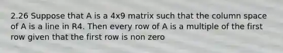 2.26 Suppose that A is a 4x9 matrix such that the column space of A is a line in R4. Then every row of A is a multiple of the first row given that the first row is non zero