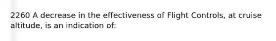 2260 A decrease in the effectiveness of Flight Controls, at cruise altitude, is an indication of: