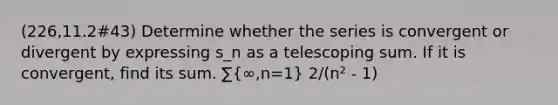 (226,11.2#43) Determine whether the series is convergent or divergent by expressing s_n as a telescoping sum. If it is convergent, find its sum. ∑(∞,n=1) 2/(n² - 1)