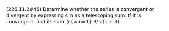 (226,11.2#45) Determine whether the series is convergent or divergent by expressing s_n as a telescoping sum. If it is convergent, find its sum. ∑(∞,n=1) 3/ n(n + 3)