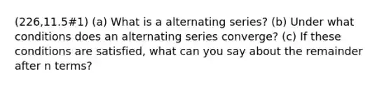 (226,11.5#1) (a) What is a alternating series? (b) Under what conditions does an alternating series converge? (c) If these conditions are satisfied, what can you say about the remainder after n terms?