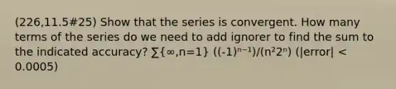 (226,11.5#25) Show that the series is convergent. How many terms of the series do we need to add ignorer to find the sum to the indicated accuracy? ∑(∞,n=1) ((-1)ⁿ⁻¹)/(n²2ⁿ) (|error| < 0.0005)