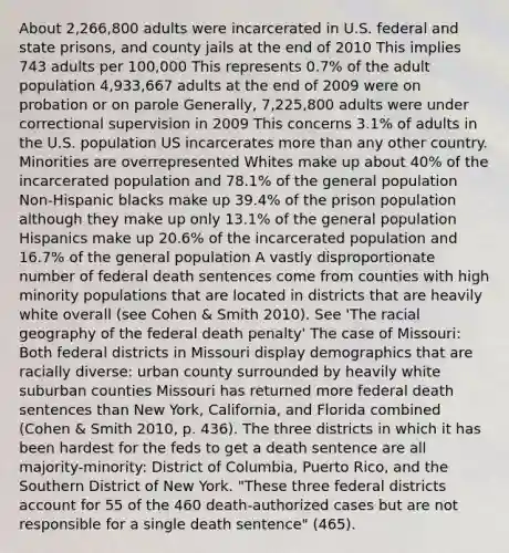 About 2,266,800 adults were incarcerated in U.S. federal and state prisons, and county jails at the end of 2010 This implies 743 adults per 100,000 This represents 0.7% of the adult population 4,933,667 adults at the end of 2009 were on probation or on parole Generally, 7,225,800 adults were under correctional supervision in 2009 This concerns 3.1% of adults in the U.S. population US incarcerates more than any other country. Minorities are overrepresented Whites make up about 40% of the incarcerated population and 78.1% of the general population Non-Hispanic blacks make up 39.4% of the prison population although they make up only 13.1% of the general population Hispanics make up 20.6% of the incarcerated population and 16.7% of the general population A vastly disproportionate number of federal death sentences come from counties with high minority populations that are located in districts that are heavily white overall (see Cohen & Smith 2010). See 'The racial geography of the federal death penalty' The case of Missouri: Both federal districts in Missouri display demographics that are racially diverse: urban county surrounded by heavily white suburban counties Missouri has returned more federal death sentences than New York, California, and Florida combined (Cohen & Smith 2010, p. 436). The three districts in which it has been hardest for the feds to get a death sentence are all majority-minority: District of Columbia, Puerto Rico, and the Southern District of New York. "These three federal districts account for 55 of the 460 death-authorized cases but are not responsible for a single death sentence" (465).