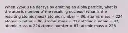 When 226/88 Ra decays by emitting an alpha particle, what is the atomic number of the resulting nucleus? What is the resulting atomic mass? atomic number = 86; atomic mass = 224 atomic number = 86; atomic mass = 222 atomic number = 87; atomic mass = 224 atomic number = 87; atomic mass = 226