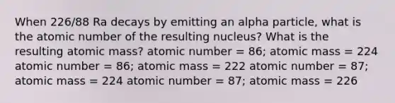 When 226/88 Ra decays by emitting an alpha particle, what is the atomic number of the resulting nucleus? What is the resulting atomic mass? atomic number = 86; atomic mass = 224 atomic number = 86; atomic mass = 222 atomic number = 87; atomic mass = 224 atomic number = 87; atomic mass = 226