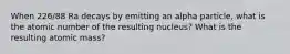 When 226/88 Ra decays by emitting an alpha particle, what is the atomic number of the resulting nucleus? What is the resulting atomic mass?