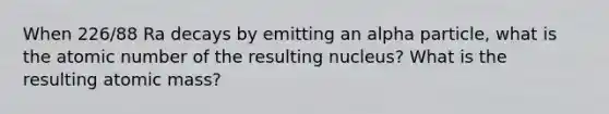 When 226/88 Ra decays by emitting an alpha particle, what is the atomic number of the resulting nucleus? What is the resulting atomic mass?