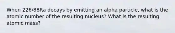 When 226/88Ra decays by emitting an alpha particle, what is the atomic number of the resulting nucleus? What is the resulting atomic mass?