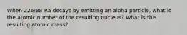 When 226/88-Ra decays by emitting an alpha particle, what is the atomic number of the resulting nucleus? What is the resulting atomic mass?