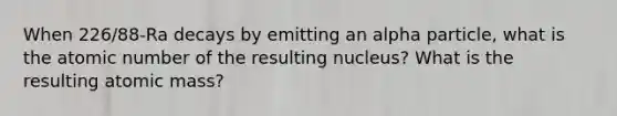 When 226/88-Ra decays by emitting an alpha particle, what is the atomic number of the resulting nucleus? What is the resulting atomic mass?