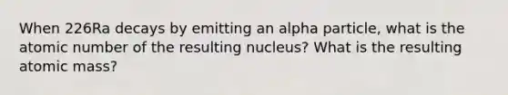 When 226Ra decays by emitting an alpha particle, what is the atomic number of the resulting nucleus? What is the resulting atomic mass?