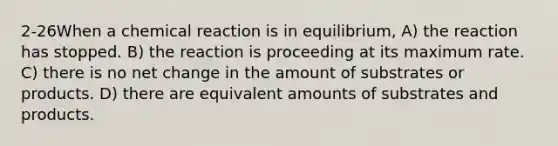 2-26When a chemical reaction is in equilibrium, A) the reaction has stopped. B) the reaction is proceeding at its maximum rate. C) there is no net change in the amount of substrates or products. D) there are equivalent amounts of substrates and products.