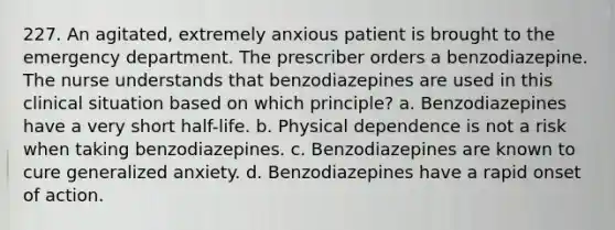 227. An agitated, extremely anxious patient is brought to the emergency department. The prescriber orders a benzodiazepine. The nurse understands that benzodiazepines are used in this clinical situation based on which principle? a. Benzodiazepines have a very short half-life. b. Physical dependence is not a risk when taking benzodiazepines. c. Benzodiazepines are known to cure generalized anxiety. d. Benzodiazepines have a rapid onset of action.