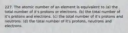 227. The atomic number of an element is equivalent to (a) the total number of it's protons or electrons. (b) the total number of it's protons and electrons. (c) the total number of it's protons and neutrons. (d) the total number of it's protons, neutrons and electrons.