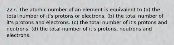 227. The atomic number of an element is equivalent to (a) the total number of it's protons or electrons. (b) the total number of it's protons and electrons. (c) the total number of it's protons and neutrons. (d) the total number of it's protons, neutrons and electrons.