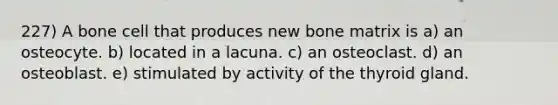 227) A bone cell that produces new bone matrix is a) an osteocyte. b) located in a lacuna. c) an osteoclast. d) an osteoblast. e) stimulated by activity of the thyroid gland.