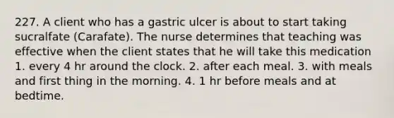 227. A client who has a gastric ulcer is about to start taking sucralfate (Carafate). The nurse determines that teaching was effective when the client states that he will take this medication 1. every 4 hr around the clock. 2. after each meal. 3. with meals and first thing in the morning. 4. 1 hr before meals and at bedtime.