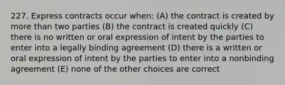 227. Express contracts occur when: (A) the contract is created by more than two parties (B) the contract is created quickly (C) there is no written or oral expression of intent by the parties to enter into a legally binding agreement (D) there is a written or oral expression of intent by the parties to enter into a nonbinding agreement (E) none of the other choices are correct