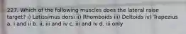 227. Which of the following muscles does the lateral raise target? i) Latissimus dorsi ii) Rhomboids iii) Deltoids iv) Trapezius a. i and ii b. ii, iii and iv c. iii and iv d. iii only