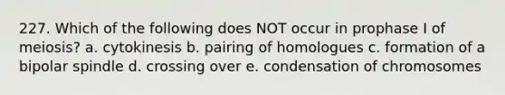 227. Which of the following does NOT occur in prophase I of meiosis? a. cytokinesis b. pairing of homologues c. formation of a bipolar spindle d. crossing over e. condensation of chromosomes