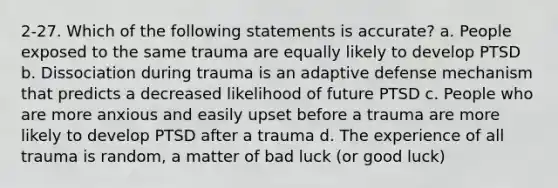 2-27. Which of the following statements is accurate? a. People exposed to the same trauma are equally likely to develop PTSD b. Dissociation during trauma is an adaptive defense mechanism that predicts a decreased likelihood of future PTSD c. People who are more anxious and easily upset before a trauma are more likely to develop PTSD after a trauma d. The experience of all trauma is random, a matter of bad luck (or good luck)