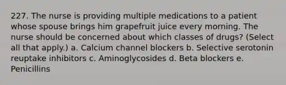 227. The nurse is providing multiple medications to a patient whose spouse brings him grapefruit juice every morning. The nurse should be concerned about which classes of drugs? (Select all that apply.) a. Calcium channel blockers b. Selective serotonin reuptake inhibitors c. Aminoglycosides d. Beta blockers e. Penicillins