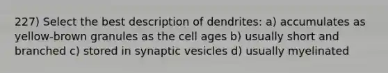 227) Select the best description of dendrites: a) accumulates as yellow-brown granules as the cell ages b) usually short and branched c) stored in synaptic vesicles d) usually myelinated