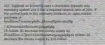 227. Suppose an economy uses a checkable deposits only monetary system and it has a required reserve ratio of 20%. If the central bank in this economy conducts an open market purchase of 5 million Treasury bills, this will potentially: A) increase the money supply by25 million. B) decrease the money supply by 25 million. C) increase the money supply by10 million. D) decrease the money supply by 10 million.