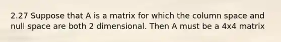 2.27 Suppose that A is a matrix for which the column space and null space are both 2 dimensional. Then A must be a 4x4 matrix