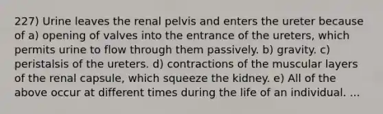 227) Urine leaves the renal pelvis and enters the ureter because of a) opening of valves into the entrance of the ureters, which permits urine to flow through them passively. b) gravity. c) peristalsis of the ureters. d) contractions of the muscular layers of the renal capsule, which squeeze the kidney. e) All of the above occur at different times during the life of an individual. ...