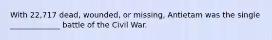 With 22,717 dead, wounded, or missing, Antietam was the single _____________ battle of the Civil War.