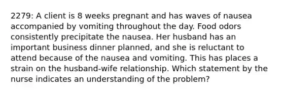 2279: A client is 8 weeks pregnant and has waves of nausea accompanied by vomiting throughout the day. Food odors consistently precipitate the nausea. Her husband has an important business dinner planned, and she is reluctant to attend because of the nausea and vomiting. This has places a strain on the husband-wife relationship. Which statement by the nurse indicates an understanding of the problem?