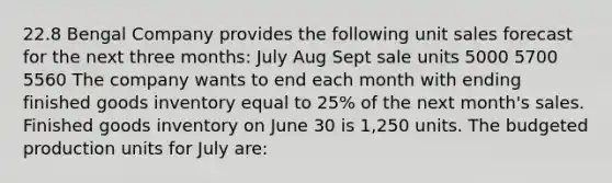 22.8 Bengal Company provides the following unit sales forecast for the next three months: July Aug Sept sale units 5000 5700 5560 The company wants to end each month with ending finished goods inventory equal to 25% of the next month's sales. Finished goods inventory on June 30 is 1,250 units. The budgeted production units for July are: