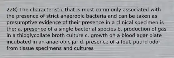 228) The characteristic that is most commonly associated with the presence of strict anaerobic bacteria and can be taken as presumptive evidence of their presence in a clinical specimen is the: a. presence of a single bacterial species b. production of gas in a thioglycollate broth culture c. growth on a blood agar plate incubated in an anaerobic jar d. presence of a foul, putrid odor from tissue specimens and cultures