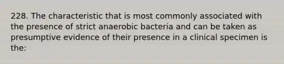 228. The characteristic that is most commonly associated with the presence of strict anaerobic bacteria and can be taken as presumptive evidence of their presence in a clinical specimen is the: