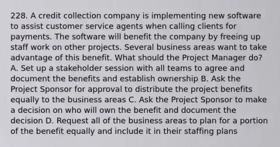 228. A credit collection company is implementing new software to assist customer service agents when calling clients for payments. The software will benefit the company by freeing up staff work on other projects. Several business areas want to take advantage of this benefit. What should the Project Manager do? A. Set up a stakeholder session with all teams to agree and document the benefits and establish ownership B. Ask the Project Sponsor for approval to distribute the project benefits equally to the business areas C. Ask the Project Sponsor to make a decision on who will own the benefit and document the decision D. Request all of the business areas to plan for a portion of the benefit equally and include it in their staffing plans