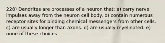 228) Dendrites are processes of a neuron that: a) carry nerve impulses away from the neuron cell body. b) contain numerous receptor sites for binding chemical messengers from other cells. c) are usually longer than axons. d) are usually myelinated. e) none of these choices