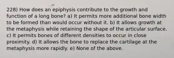 228) How does an epiphysis contribute to the growth and function of a long bone? a) It permits more additional bone width to be formed than would occur without it. b) It allows growth at the metaphysis while retaining the shape of the articular surface. c) It permits bones of different densities to occur in close proximity. d) It allows the bone to replace the cartilage at the metaphysis more rapidly. e) None of the above.