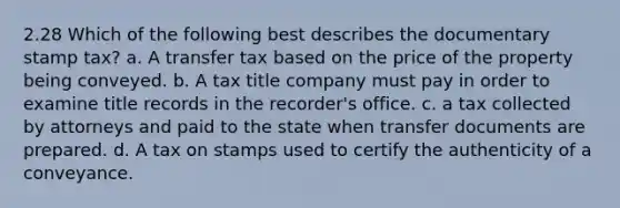 2.28 Which of the following best describes the documentary stamp tax? a. A transfer tax based on the price of the property being conveyed. b. A tax title company must pay in order to examine title records in the recorder's office. c. a tax collected by attorneys and paid to the state when transfer documents are prepared. d. A tax on stamps used to certify the authenticity of a conveyance.