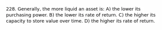 228. Generally, the more liquid an asset is: A) the lower its purchasing power. B) the lower its rate of return. C) the higher its capacity to store value over time. D) the higher its rate of return.