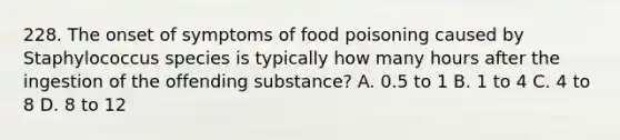 228. The onset of symptoms of food poisoning caused by Staphylococcus species is typically how many hours after the ingestion of the offending substance? A. 0.5 to 1 B. 1 to 4 C. 4 to 8 D. 8 to 12