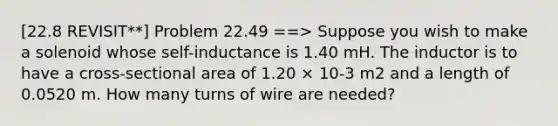 [22.8 REVISIT**] Problem 22.49 ==> Suppose you wish to make a solenoid whose self-inductance is 1.40 mH. The inductor is to have a cross-sectional area of 1.20 × 10-3 m2 and a length of 0.0520 m. How many turns of wire are needed?